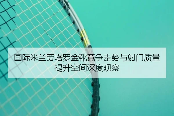 国际米兰劳塔罗金靴竞争走势与射门质量提升空间深度观察