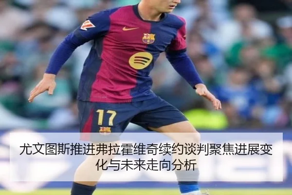 尤文图斯推进弗拉霍维奇续约谈判聚焦进展变化与未来走向分析