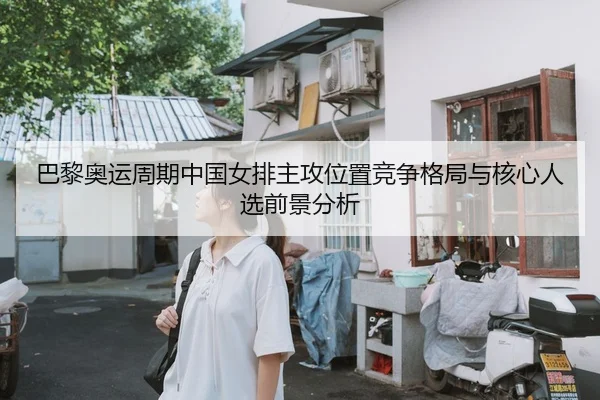 巴黎奥运周期中国女排主攻位置竞争格局与核心人选前景分析