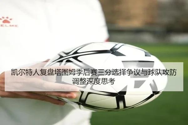 凯尔特人复盘塔图姆季后赛三分选择争议与球队攻防调整深度思考