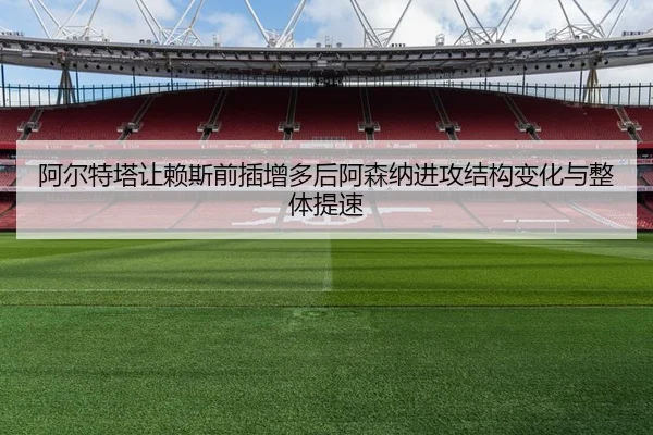 阿尔特塔让赖斯前插增多后阿森纳进攻结构变化与整体提速
