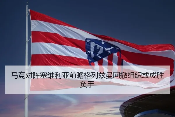 马竞对阵塞维利亚前瞻格列兹曼回撤组织或成胜负手