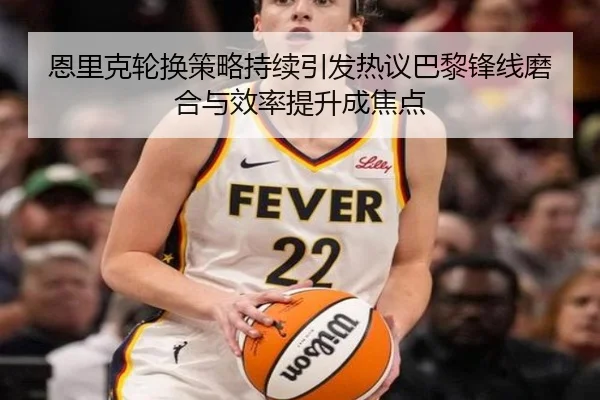 恩里克轮换策略持续引发热议巴黎锋线磨合与效率提升成焦点